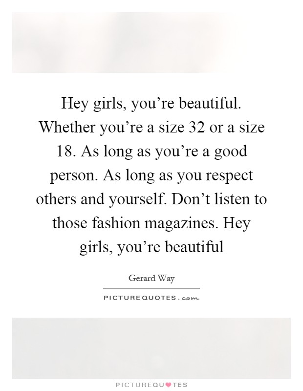 Hey girls, you’re beautiful. Whether you’re a size 32 or a size 18. As long as you’re a good person. As long as you respect others and yourself. Don’t listen to those fashion magazines. Hey girls, you’re beautiful Picture Quote #1
