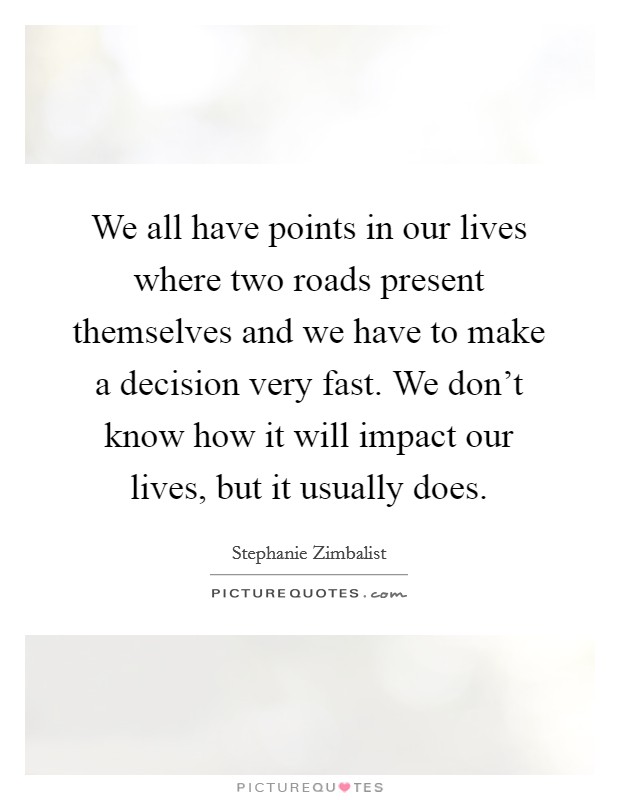 We all have points in our lives where two roads present themselves and we have to make a decision very fast. We don't know how it will impact our lives, but it usually does. Picture Quote #1