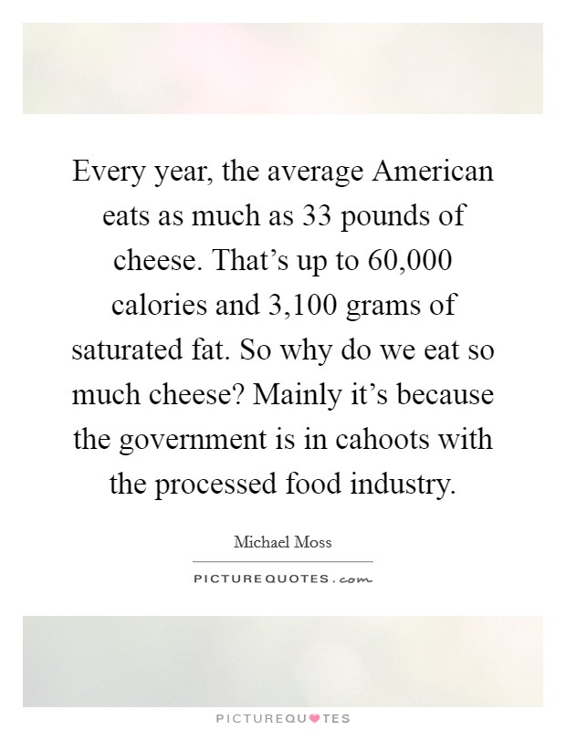 Every year, the average American eats as much as 33 pounds of cheese. That's up to 60,000 calories and 3,100 grams of saturated fat. So why do we eat so much cheese? Mainly it's because the government is in cahoots with the processed food industry. Picture Quote #1
