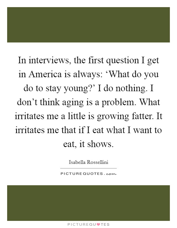 In interviews, the first question I get in America is always: ‘What do you do to stay young?' I do nothing. I don't think aging is a problem. What irritates me a little is growing fatter. It irritates me that if I eat what I want to eat, it shows. Picture Quote #1