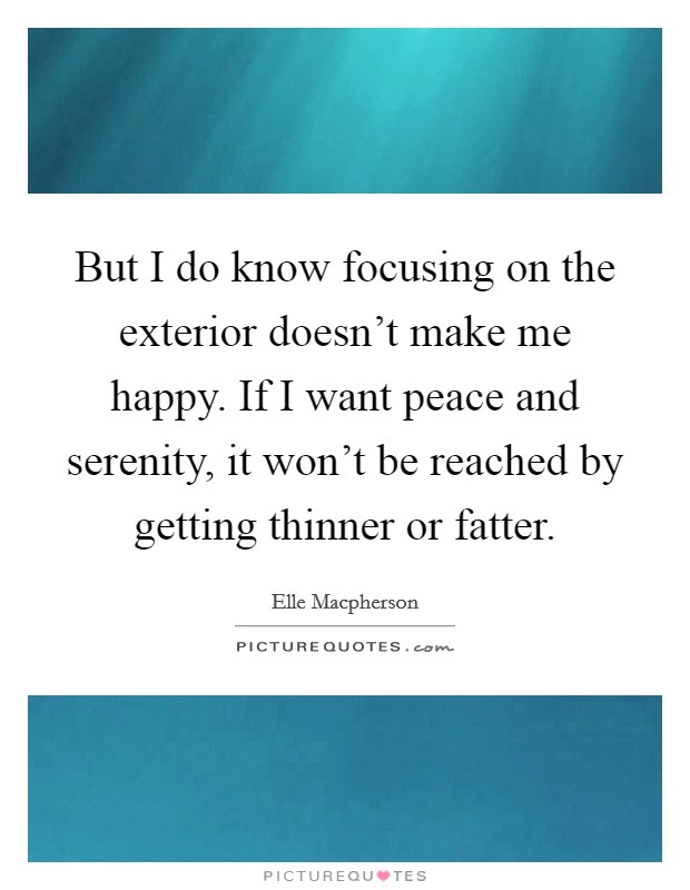 But I do know focusing on the exterior doesn't make me happy. If I want peace and serenity, it won't be reached by getting thinner or fatter. Picture Quote #1