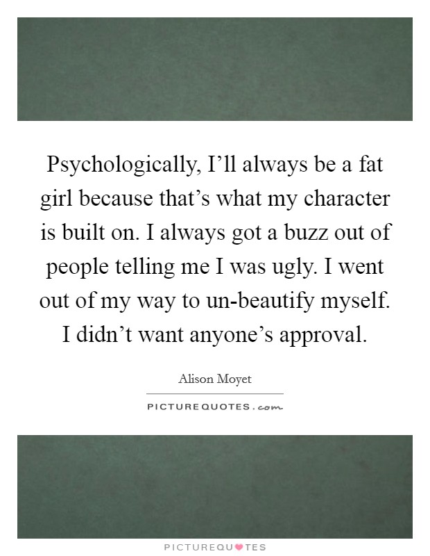 Psychologically, I’ll always be a fat girl because that’s what my character is built on. I always got a buzz out of people telling me I was ugly. I went out of my way to un-beautify myself. I didn’t want anyone’s approval Picture Quote #1