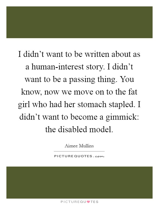 I didn't want to be written about as a human-interest story. I didn't want to be a passing thing. You know, now we move on to the fat girl who had her stomach stapled. I didn't want to become a gimmick: the disabled model. Picture Quote #1