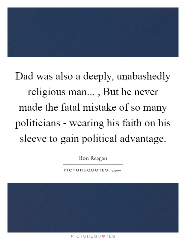 Dad was also a deeply, unabashedly religious man... , But he never made the fatal mistake of so many politicians - wearing his faith on his sleeve to gain political advantage Picture Quote #1