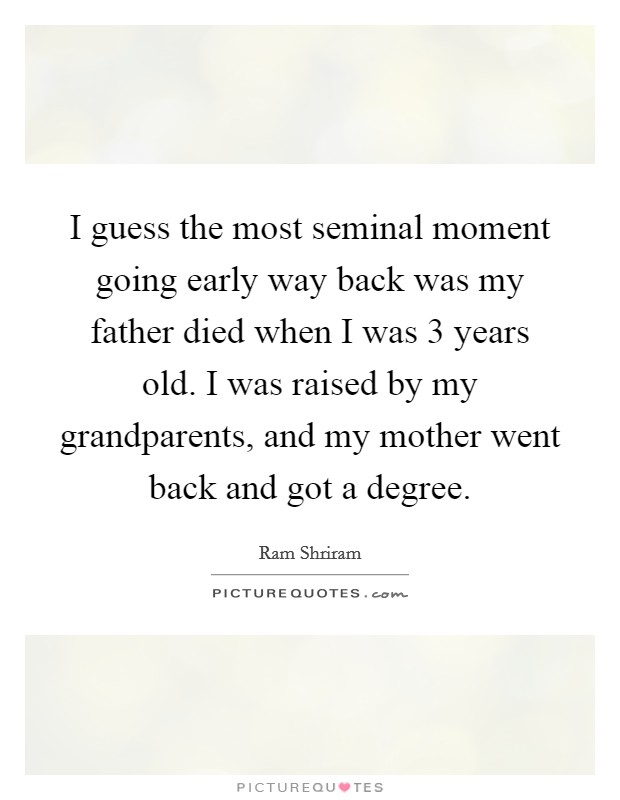I guess the most seminal moment going early way back was my father died when I was 3 years old. I was raised by my grandparents, and my mother went back and got a degree. Picture Quote #1