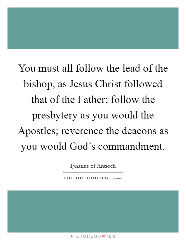 You must all follow the lead of the bishop, as Jesus Christ followed that of the Father; follow the presbytery as you would the Apostles; reverence the deacons as you would God's commandment. Picture Quote #1
