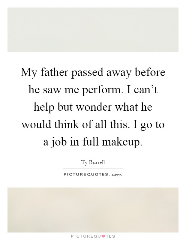 My father passed away before he saw me perform. I can't help but wonder what he would think of all this. I go to a job in full makeup. Picture Quote #1