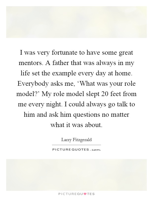 I was very fortunate to have some great mentors. A father that was always in my life set the example every day at home. Everybody asks me, ‘What was your role model?' My role model slept 20 feet from me every night. I could always go talk to him and ask him questions no matter what it was about. Picture Quote #1