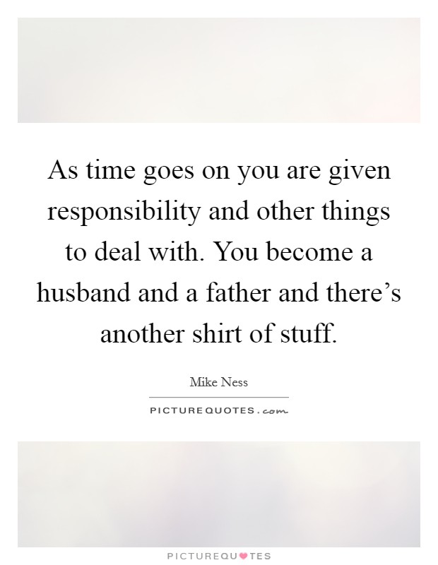As time goes on you are given responsibility and other things to deal with. You become a husband and a father and there's another shirt of stuff. Picture Quote #1