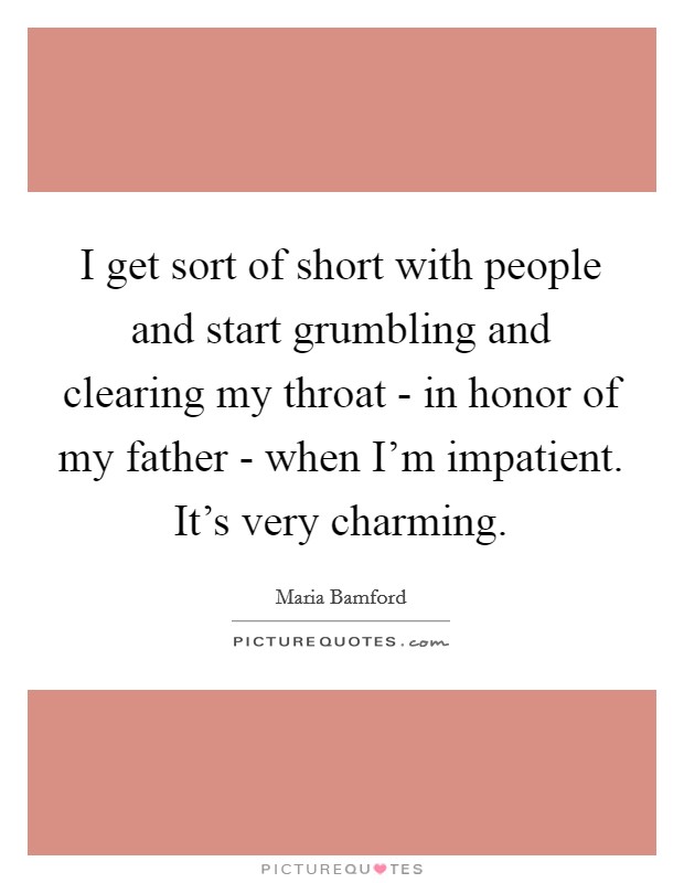 I get sort of short with people and start grumbling and clearing my throat - in honor of my father - when I'm impatient. It's very charming. Picture Quote #1