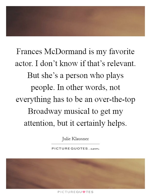 Frances McDormand is my favorite actor. I don't know if that's relevant. But she's a person who plays people. In other words, not everything has to be an over-the-top Broadway musical to get my attention, but it certainly helps. Picture Quote #1