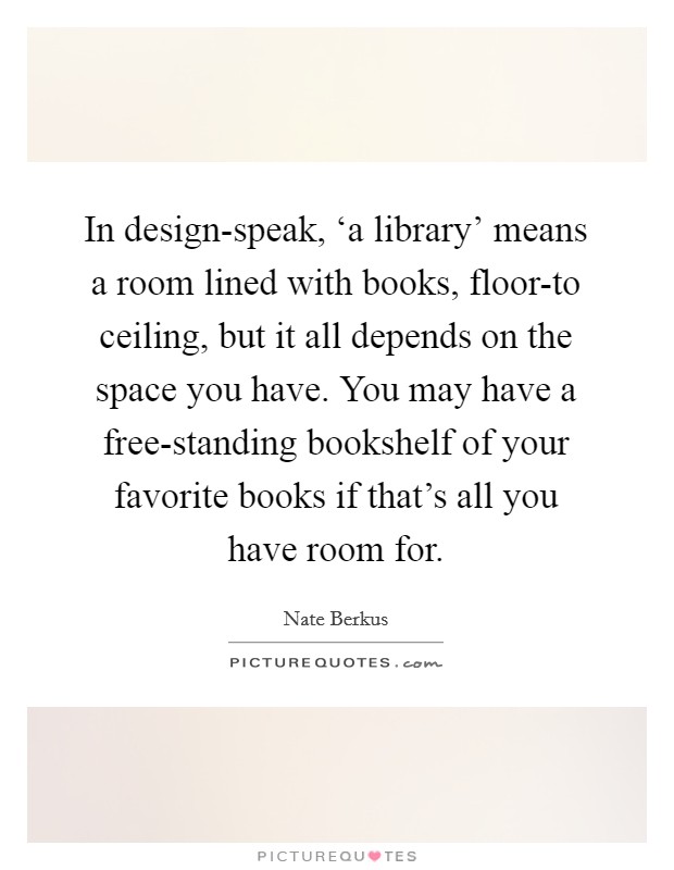 In design-speak, ‘a library' means a room lined with books, floor-to ceiling, but it all depends on the space you have. You may have a free-standing bookshelf of your favorite books if that's all you have room for. Picture Quote #1