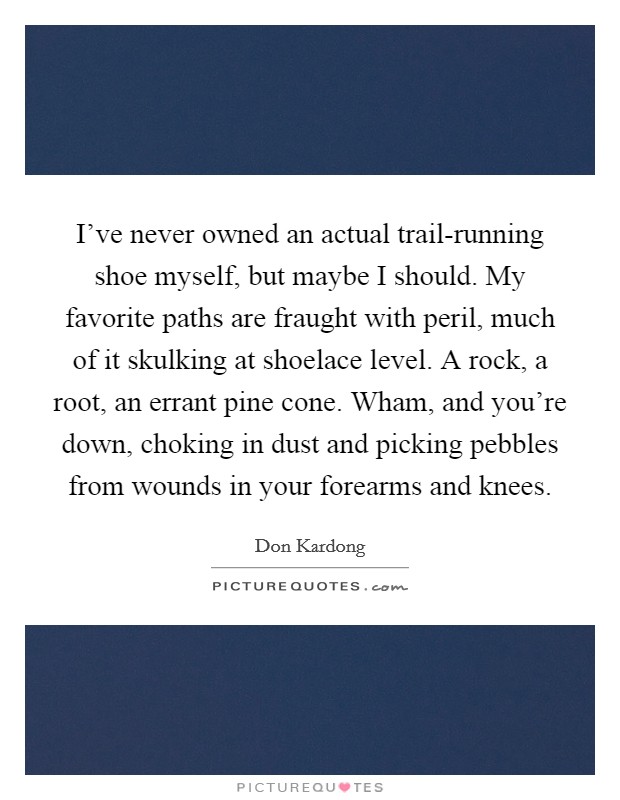 I’ve never owned an actual trail-running shoe myself, but maybe I should. My favorite paths are fraught with peril, much of it skulking at shoelace level. A rock, a root, an errant pine cone. Wham, and you’re down, choking in dust and picking pebbles from wounds in your forearms and knees Picture Quote #1