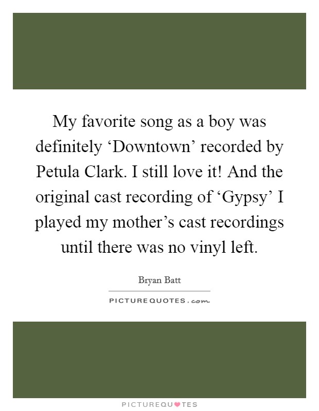 My favorite song as a boy was definitely ‘Downtown’ recorded by Petula Clark. I still love it! And the original cast recording of ‘Gypsy’ I played my mother’s cast recordings until there was no vinyl left Picture Quote #1