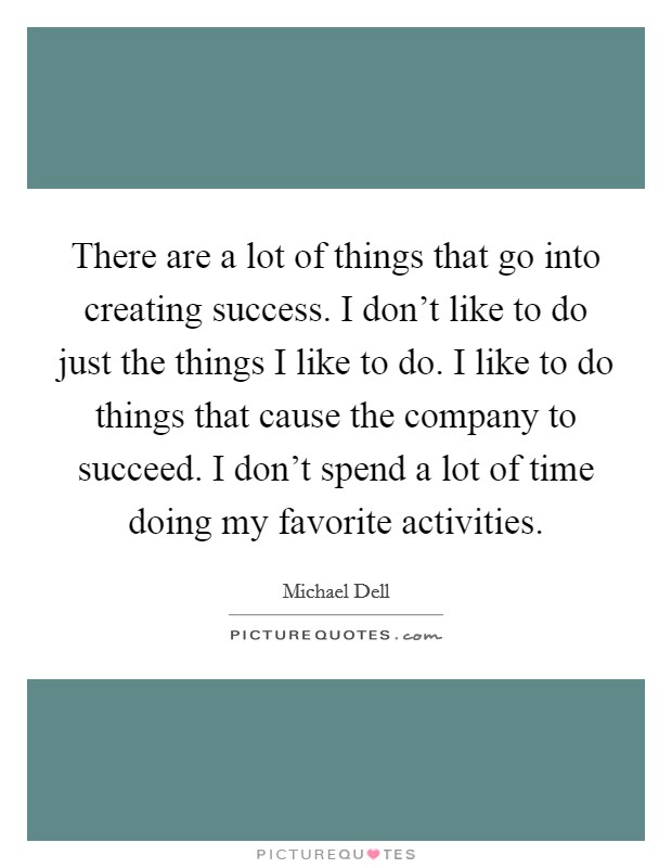 There are a lot of things that go into creating success. I don’t like to do just the things I like to do. I like to do things that cause the company to succeed. I don’t spend a lot of time doing my favorite activities Picture Quote #1