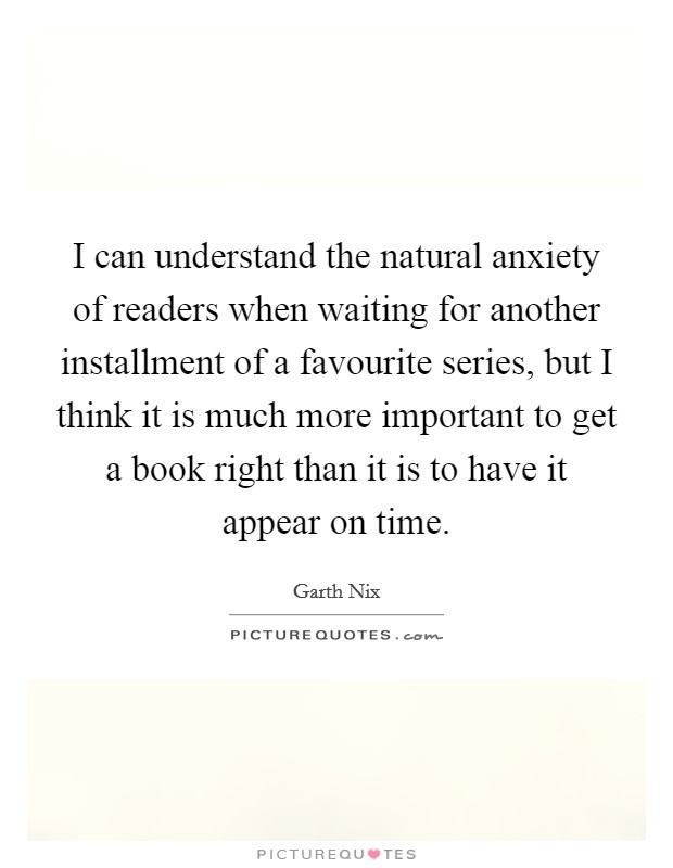 I can understand the natural anxiety of readers when waiting for another installment of a favourite series, but I think it is much more important to get a book right than it is to have it appear on time Picture Quote #1