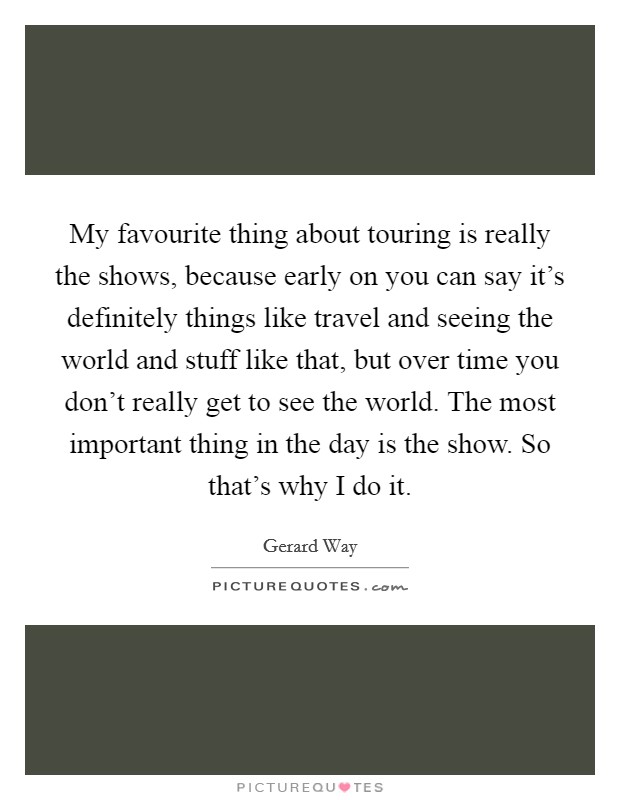 My favourite thing about touring is really the shows, because early on you can say it’s definitely things like travel and seeing the world and stuff like that, but over time you don’t really get to see the world. The most important thing in the day is the show. So that’s why I do it Picture Quote #1