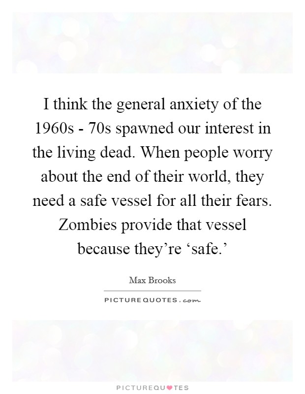 I think the general anxiety of the 1960s -  70s spawned our interest in the living dead. When people worry about the end of their world, they need a safe vessel for all their fears. Zombies provide that vessel because they’re ‘safe.’ Picture Quote #1