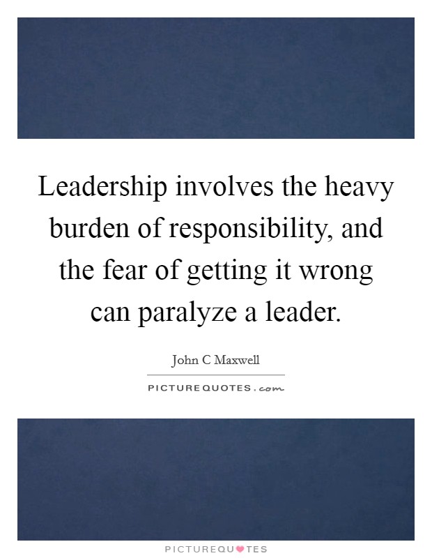 Leadership involves the heavy burden of responsibility, and the fear of getting it wrong can paralyze a leader Picture Quote #1