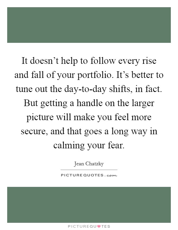 It doesn’t help to follow every rise and fall of your portfolio. It’s better to tune out the day-to-day shifts, in fact. But getting a handle on the larger picture will make you feel more secure, and that goes a long way in calming your fear Picture Quote #1