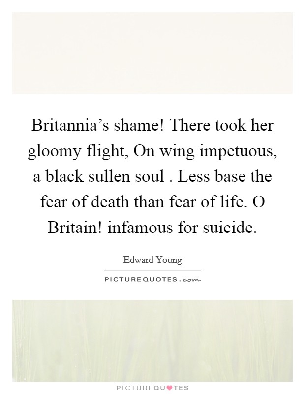 Britannia’s shame! There took her gloomy flight, On wing impetuous, a black sullen soul . Less base the fear of death than fear of life. O Britain! infamous for suicide Picture Quote #1