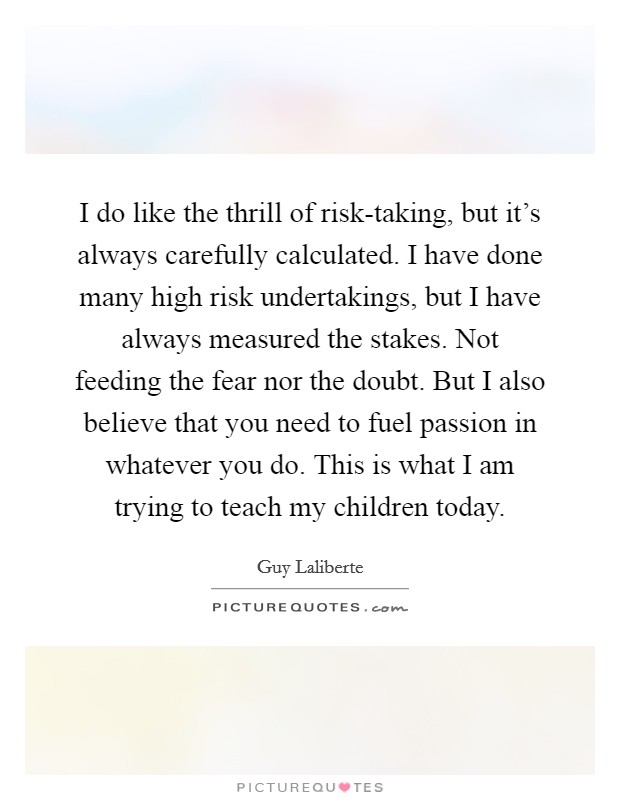 I do like the thrill of risk-taking, but it’s always carefully calculated. I have done many high risk undertakings, but I have always measured the stakes. Not feeding the fear nor the doubt. But I also believe that you need to fuel passion in whatever you do. This is what I am trying to teach my children today Picture Quote #1