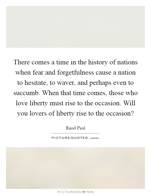 There comes a time in the history of nations when fear and forgetfulness cause a nation to hesitate, to waver, and perhaps even to succumb. When that time comes, those who love liberty must rise to the occasion. Will you lovers of liberty rise to the occasion? Picture Quote #1