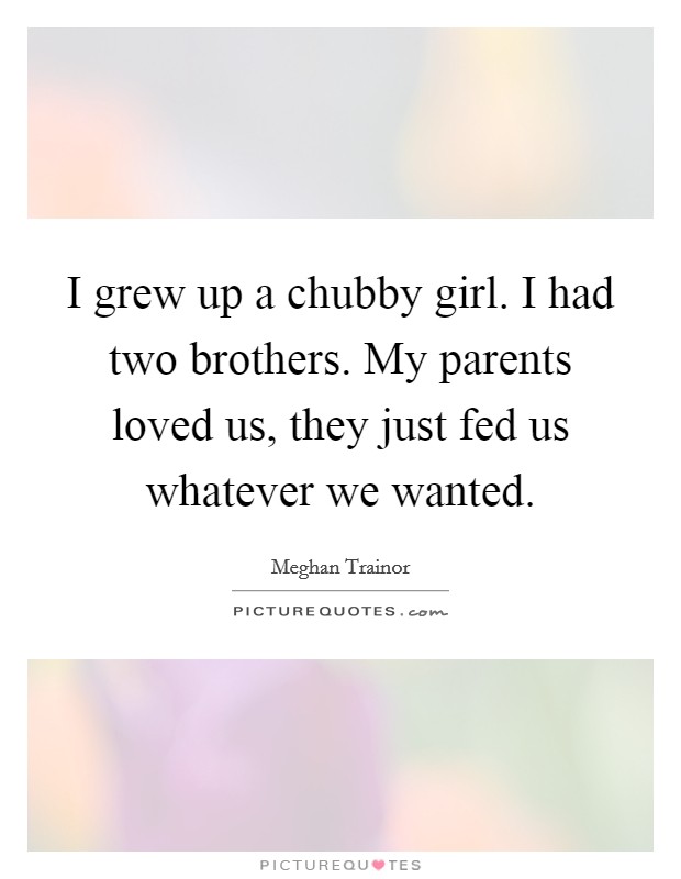 I grew up a chubby girl. I had two brothers. My parents loved us, they just fed us whatever we wanted. Picture Quote #1