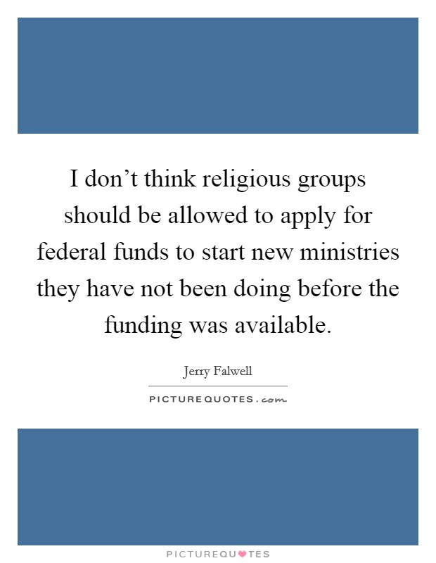 I don’t think religious groups should be allowed to apply for federal funds to start new ministries they have not been doing before the funding was available Picture Quote #1