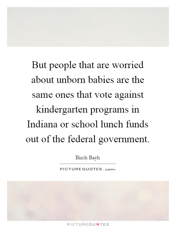 But people that are worried about unborn babies are the same ones that vote against kindergarten programs in Indiana or school lunch funds out of the federal government. Picture Quote #1