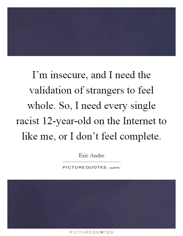 I’m insecure, and I need the validation of strangers to feel whole. So, I need every single racist 12-year-old on the Internet to like me, or I don’t feel complete Picture Quote #1