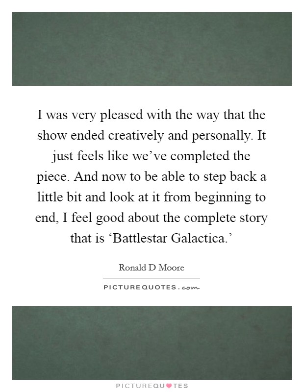 I was very pleased with the way that the show ended creatively and personally. It just feels like we’ve completed the piece. And now to be able to step back a little bit and look at it from beginning to end, I feel good about the complete story that is ‘Battlestar Galactica.’ Picture Quote #1