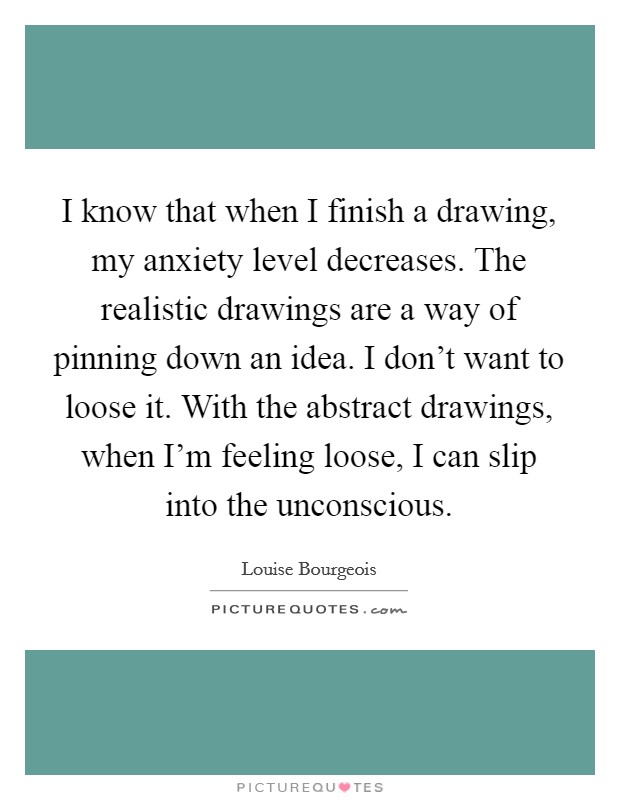 I know that when I finish a drawing, my anxiety level decreases. The realistic drawings are a way of pinning down an idea. I don’t want to loose it. With the abstract drawings, when I’m feeling loose, I can slip into the unconscious Picture Quote #1