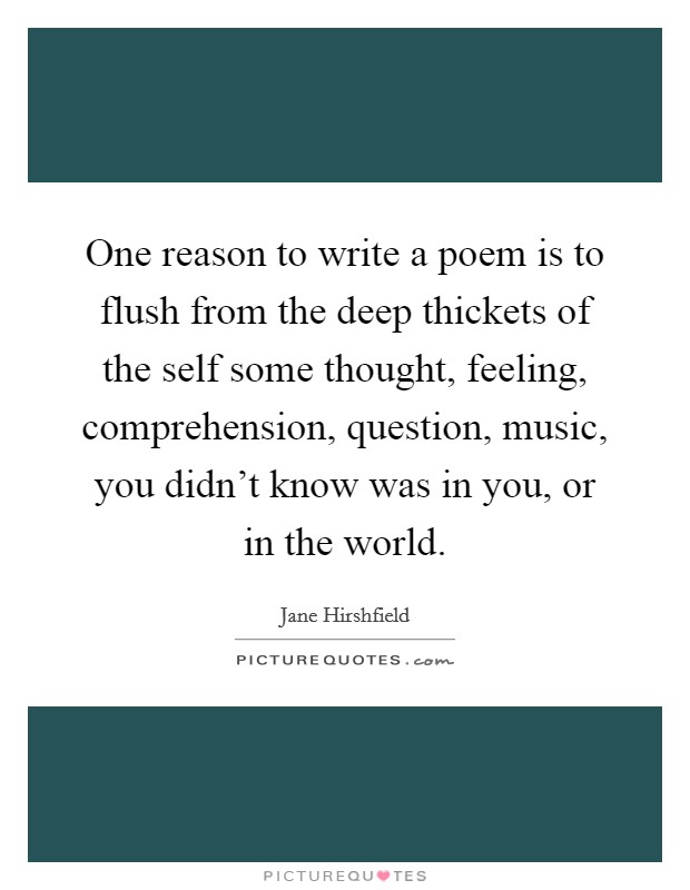 One reason to write a poem is to flush from the deep thickets of the self some thought, feeling, comprehension, question, music, you didn’t know was in you, or in the world Picture Quote #1