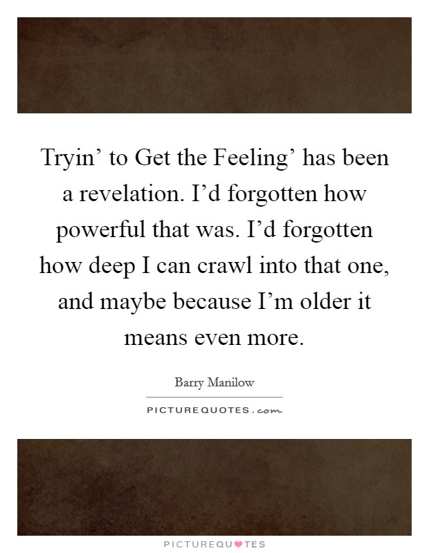 Tryin’ to Get the Feeling’ has been a revelation. I’d forgotten how powerful that was. I’d forgotten how deep I can crawl into that one, and maybe because I’m older it means even more Picture Quote #1