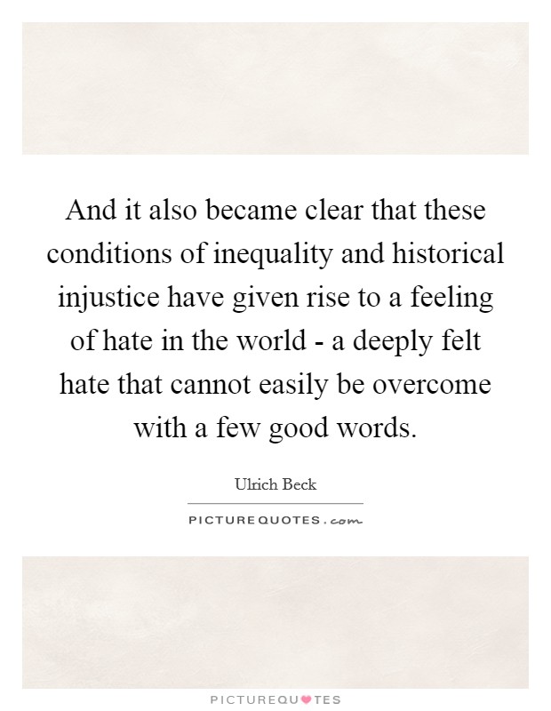 And it also became clear that these conditions of inequality and historical injustice have given rise to a feeling of hate in the world - a deeply felt hate that cannot easily be overcome with a few good words Picture Quote #1