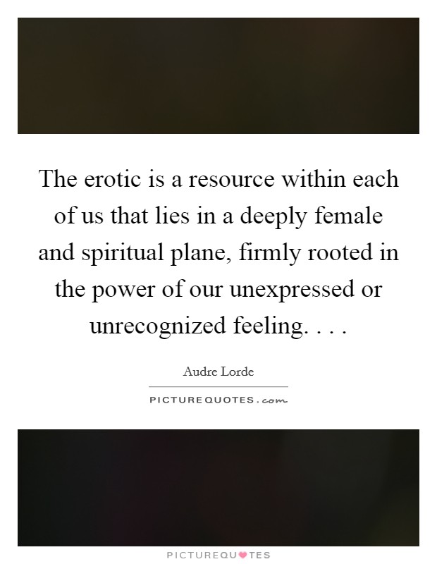 The erotic is a resource within each of us that lies in a deeply female and spiritual plane, firmly rooted in the power of our unexpressed or unrecognized feeling. . .  Picture Quote #1