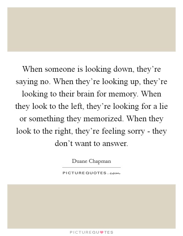 When someone is looking down, they’re saying no. When they’re looking up, they’re looking to their brain for memory. When they look to the left, they’re looking for a lie or something they memorized. When they look to the right, they’re feeling sorry - they don’t want to answer Picture Quote #1
