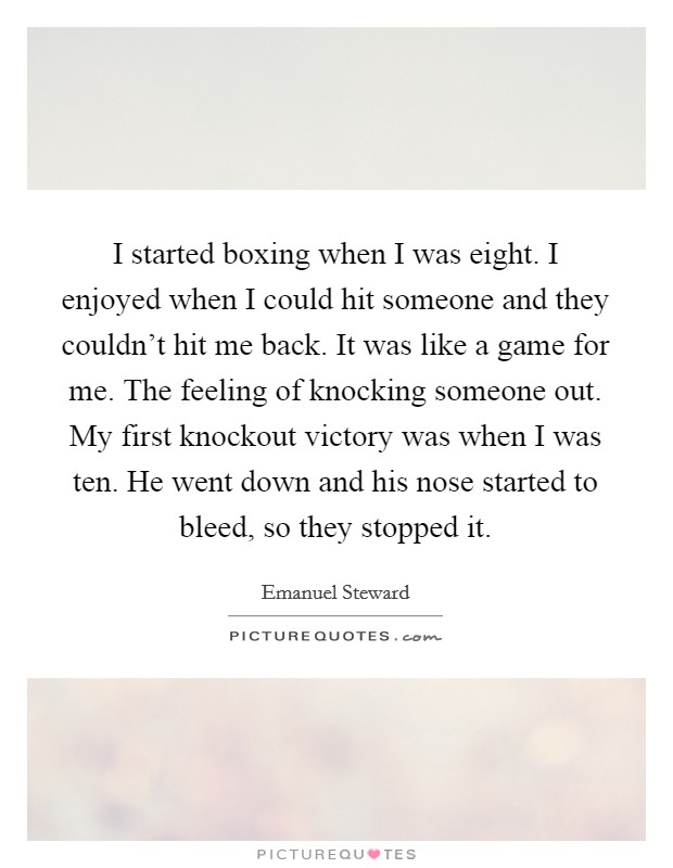 I started boxing when I was eight. I enjoyed when I could hit someone and they couldn't hit me back. It was like a game for me. The feeling of knocking someone out. My first knockout victory was when I was ten. He went down and his nose started to bleed, so they stopped it. Picture Quote #1