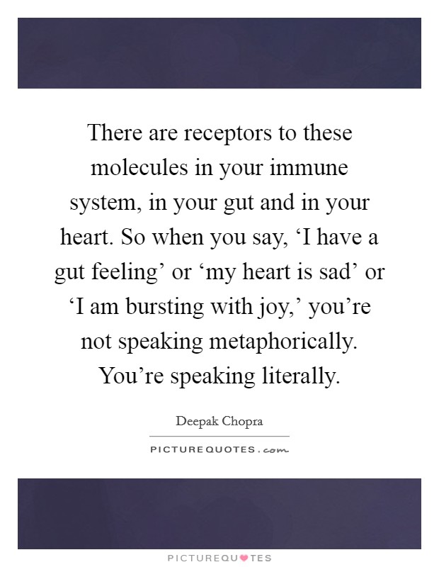 There are receptors to these molecules in your immune system, in your gut and in your heart. So when you say, ‘I have a gut feeling’ or ‘my heart is sad’ or ‘I am bursting with joy,’ you’re not speaking metaphorically. You’re speaking literally Picture Quote #1