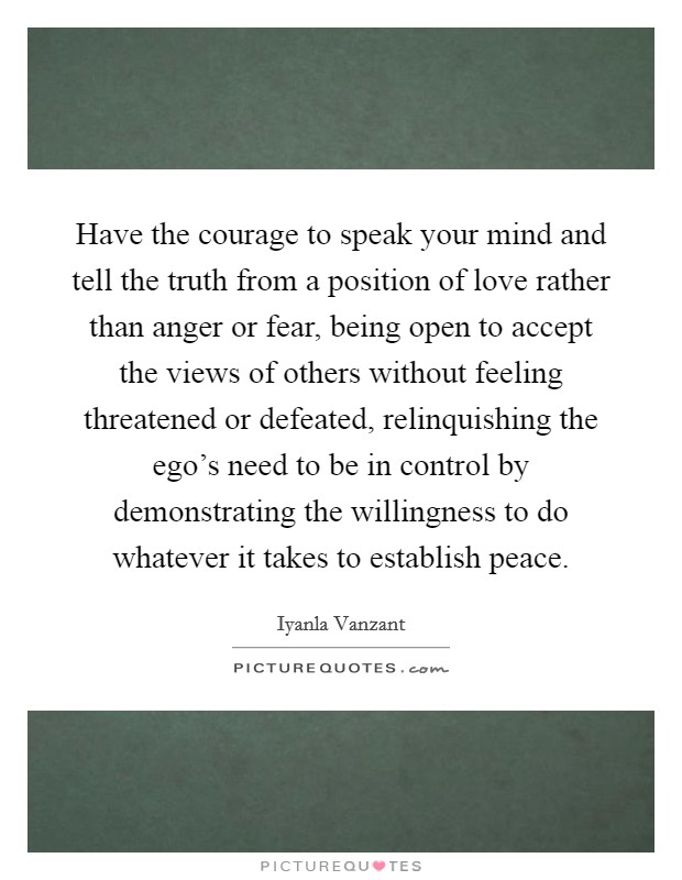 Have the courage to speak your mind and tell the truth from a position of love rather than anger or fear, being open to accept the views of others without feeling threatened or defeated, relinquishing the ego's need to be in control by demonstrating the willingness to do whatever it takes to establish peace. Picture Quote #1