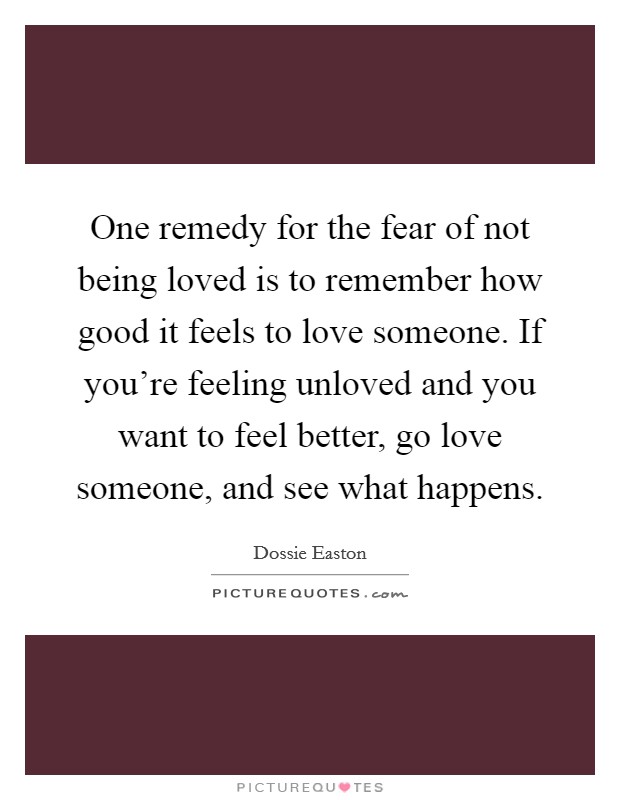 One remedy for the fear of not being loved is to remember how good it feels to love someone. If you're feeling unloved and you want to feel better, go love someone, and see what happens. Picture Quote #1