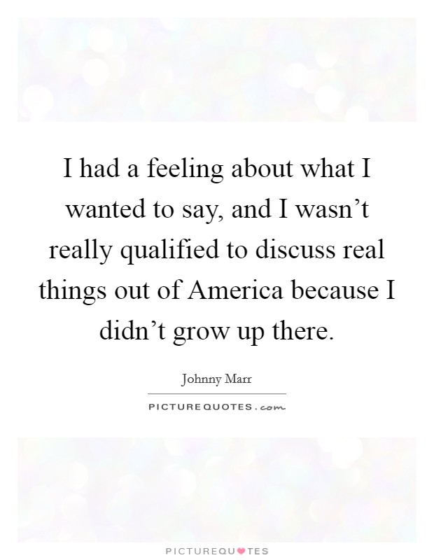 I had a feeling about what I wanted to say, and I wasn't really qualified to discuss real things out of America because I didn't grow up there. Picture Quote #1