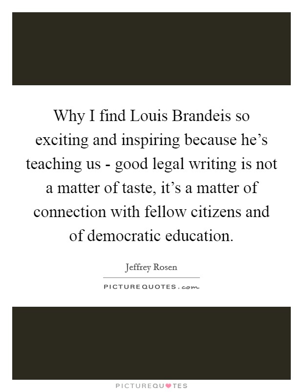 Why I find Louis Brandeis so exciting and inspiring because he's teaching us - good legal writing is not a matter of taste, it's a matter of connection with fellow citizens and of democratic education. Picture Quote #1