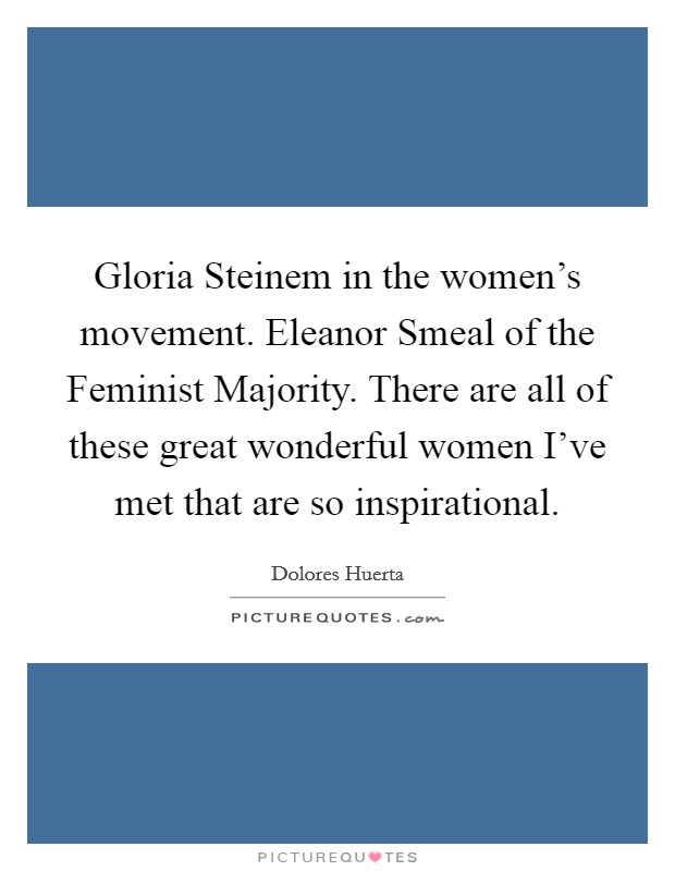 Gloria Steinem in the women’s movement. Eleanor Smeal of the Feminist Majority. There are all of these great wonderful women I’ve met that are so inspirational Picture Quote #1