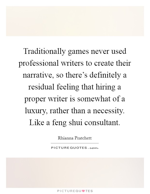 Traditionally games never used professional writers to create their narrative, so there's definitely a residual feeling that hiring a proper writer is somewhat of a luxury, rather than a necessity. Like a feng shui consultant. Picture Quote #1