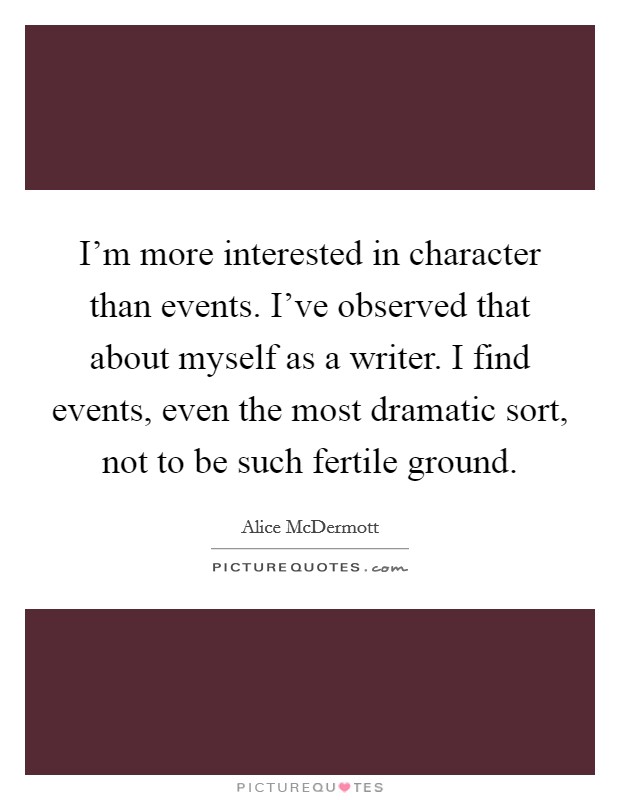 I’m more interested in character than events. I’ve observed that about myself as a writer. I find events, even the most dramatic sort, not to be such fertile ground Picture Quote #1