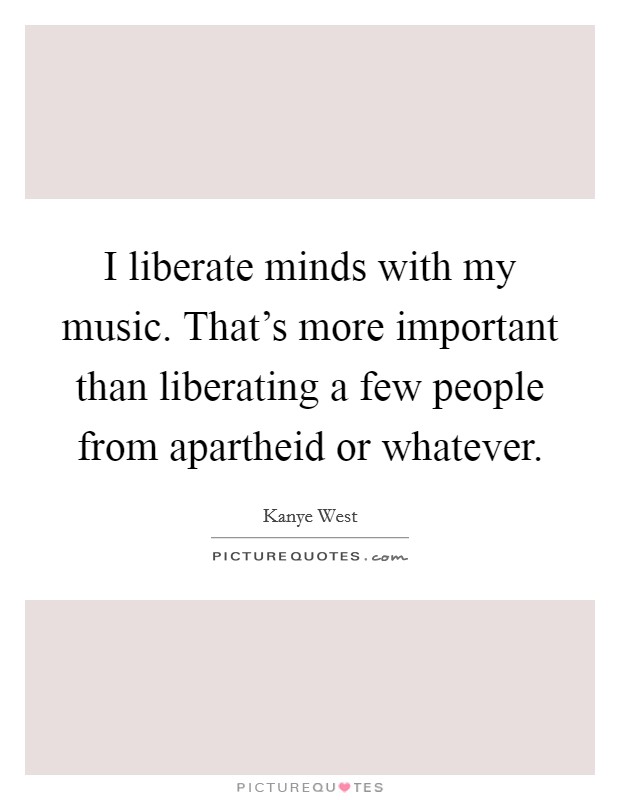 I liberate minds with my music. That’s more important than liberating a few people from apartheid or whatever Picture Quote #1