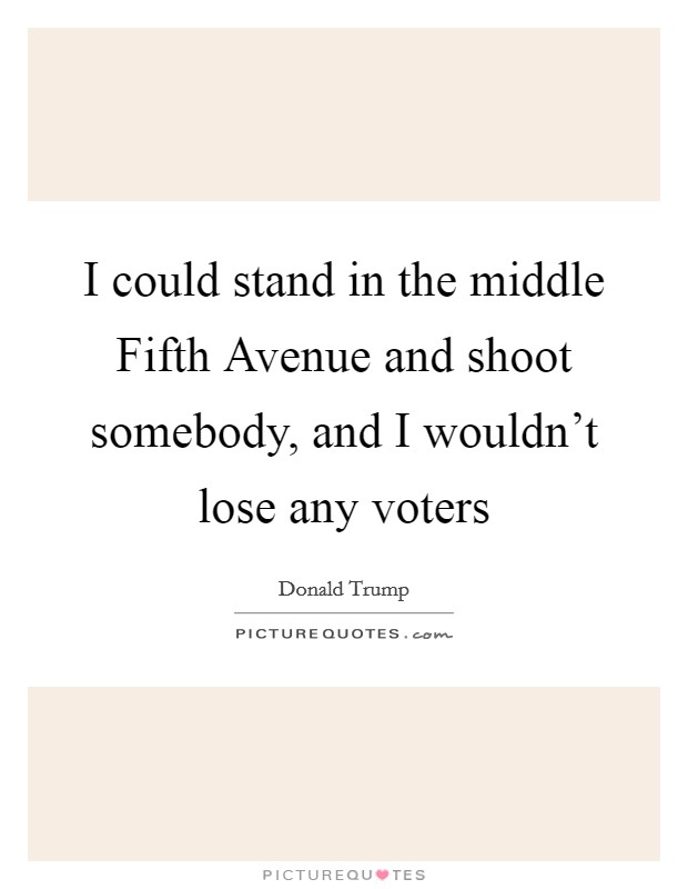 I could stand in the middle Fifth Avenue and shoot somebody, and I wouldn’t lose any voters Picture Quote #1