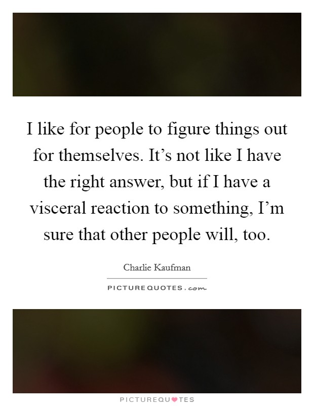 I like for people to figure things out for themselves. It’s not like I have the right answer, but if I have a visceral reaction to something, I’m sure that other people will, too Picture Quote #1